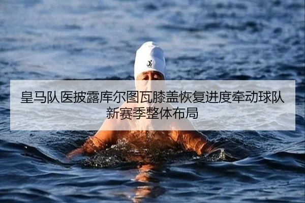 皇马队医披露库尔图瓦膝盖恢复进度牵动球队新赛季整体布局